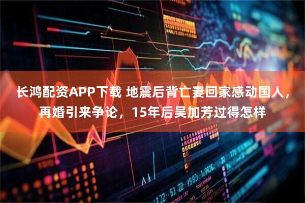 长鸿配资APP下载 地震后背亡妻回家感动国人，再婚引来争论，15年后吴加芳过得怎样