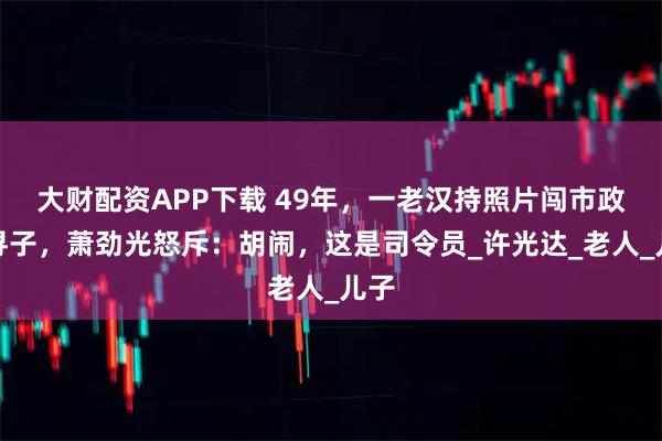 大财配资APP下载 49年，一老汉持照片闯市政府寻子，萧劲光怒斥：胡闹，这是司令员_许光达_老人_儿子