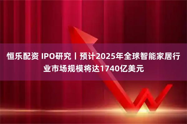 恒乐配资 IPO研究丨预计2025年全球智能家居行业市场规模将达1740亿美元