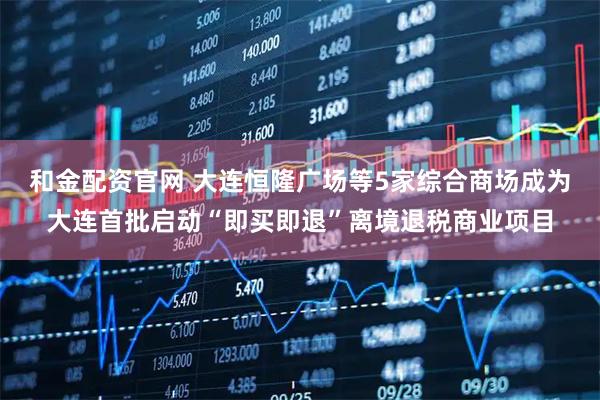 和金配资官网 大连恒隆广场等5家综合商场成为大连首批启动“即买即退”离境退税商业项目