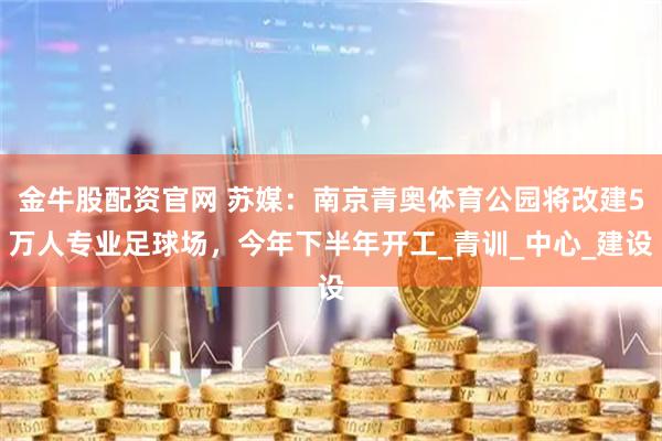 金牛股配资官网 苏媒：南京青奥体育公园将改建5万人专业足球场，今年下半年开工_青训_中心_建设
