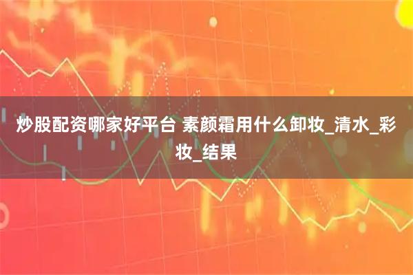 炒股配资哪家好平台 素颜霜用什么卸妆_清水_彩妆_结果