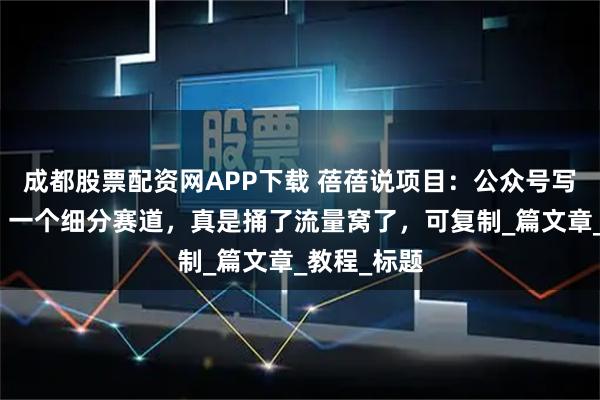 成都股票配资网APP下载 蓓蓓说项目：公众号写美食领域，一个细分赛道，真是捅了流量窝了，可复制_篇文章_教程_标题