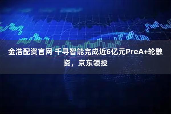 金浩配资官网 千寻智能完成近6亿元PreA+轮融资，京东领投