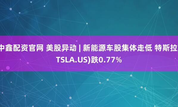 中鑫配资官网 美股异动 | 新能源车股集体走低 特斯拉(TSLA.US)跌0.77%