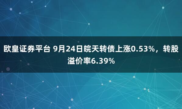 欧皇证券平台 9月24日皖天转债上涨0.53%，转股溢价率6.39%