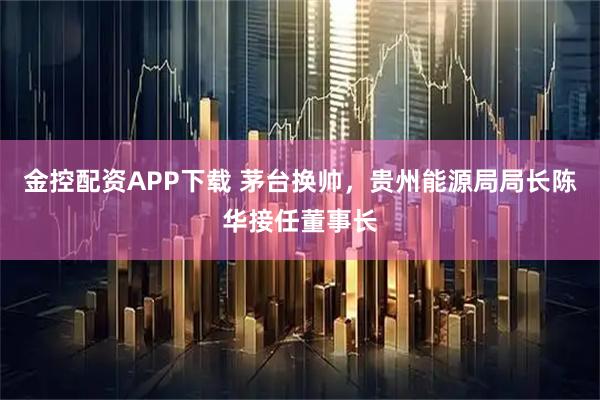 金控配资APP下载 茅台换帅，贵州能源局局长陈华接任董事长